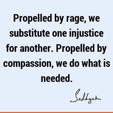 Propelled by rage, we substitute one injustice for another. Propelled by compassion, we do what is