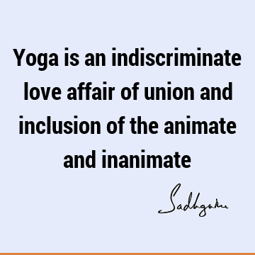 Yoga is an indiscriminate love affair of union and inclusion of the animate and
