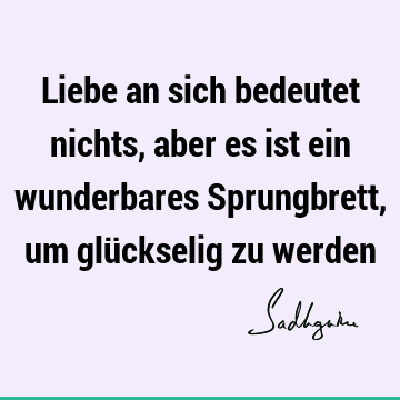 Liebe an sich bedeutet nichts, aber es ist ein wunderbares Sprungbrett, um glückselig zu