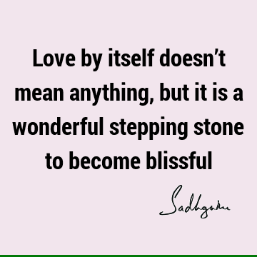 Love by itself doesn’t mean anything, but it is a wonderful stepping stone to become