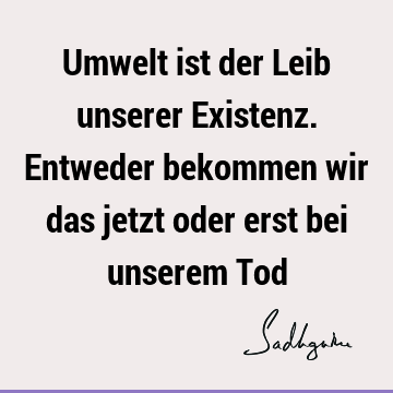 Umwelt ist der Leib unserer Existenz. Entweder bekommen wir das jetzt oder erst bei unserem T