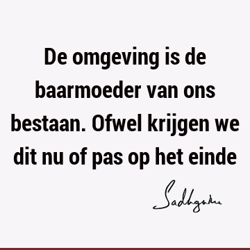 De omgeving is de baarmoeder van ons bestaan. Ofwel krijgen we dit nu of pas op het