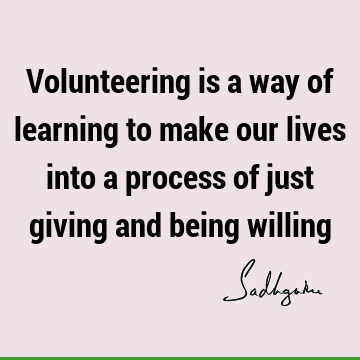 Volunteering is a way of learning to make our lives into a process of just giving and being