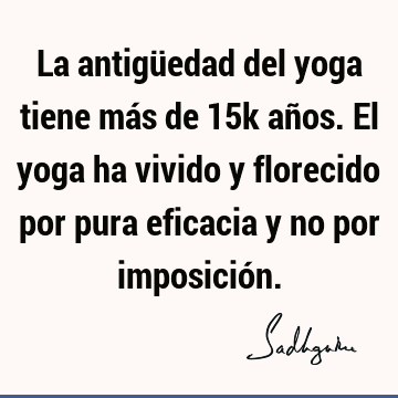 La antigüedad del yoga tiene más de 15k años. El yoga ha vivido y florecido por pura eficacia y no por imposició