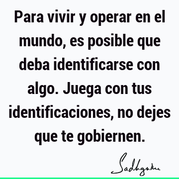 Para vivir y operar en el mundo, es posible que deba identificarse con algo. Juega con tus identificaciones, no dejes que te