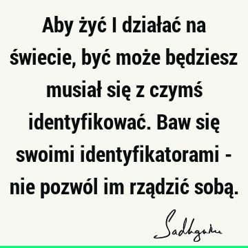 Aby żyć i działać na świecie, być może będziesz musiał się z czymś identyfikować. Baw się swoimi identyfikatorami - nie pozwól im rządzić sobą