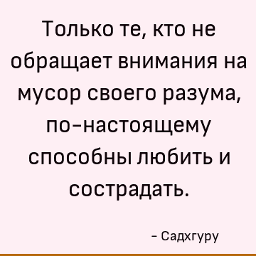 Только те, кто не обращает внимания на мусор своего разума, по-настоящему способны любить и сострадать