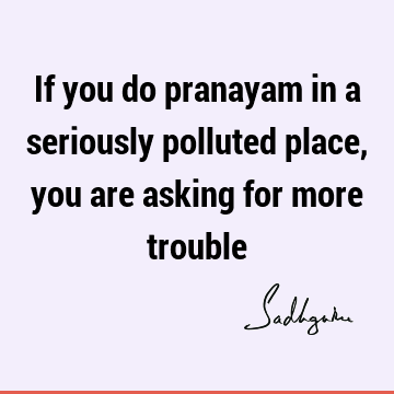 If you do pranayam in a seriously polluted place, you are asking for more