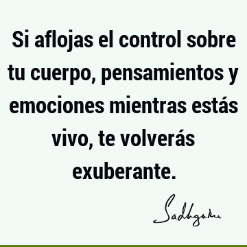 Si aflojas el control sobre tu cuerpo, pensamientos y emociones mientras estás vivo, te volverás