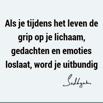 Als je tijdens het leven de grip op je lichaam, gedachten en emoties loslaat, word je