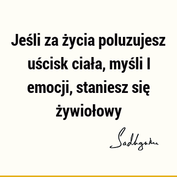 Jeśli za życia poluzujesz uścisk ciała, myśli i emocji, staniesz się żywioł