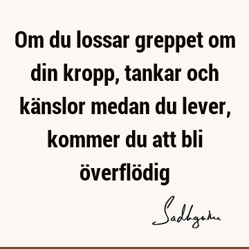 Om du lossar greppet om din kropp, tankar och känslor medan du lever, kommer du att bli överflö