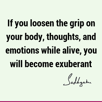 If you loosen the grip on your body, thoughts, and emotions while alive, you will become