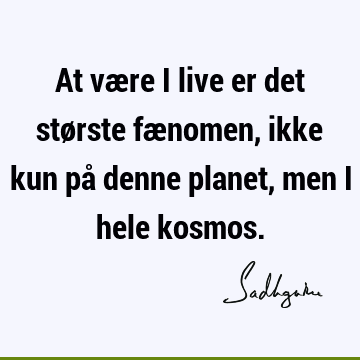 At være i live er det største fænomen, ikke kun på denne planet, men i hele