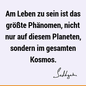 Am Leben zu sein ist das größte Phänomen, nicht nur auf diesem Planeten, sondern im gesamten K