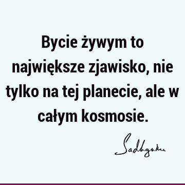 Bycie żywym to największe zjawisko, nie tylko na tej planecie, ale w całym