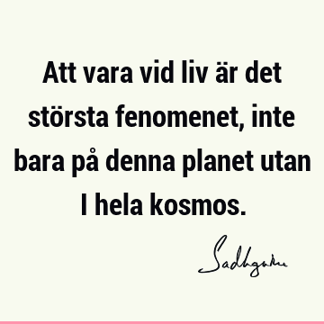 Att vara vid liv är det största fenomenet, inte bara på denna planet utan i hela