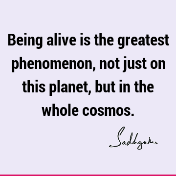 Being alive is the greatest phenomenon, not just on this planet, but in the whole