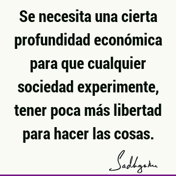 Se necesita una cierta profundidad económica para que cualquier sociedad experimente, tener poca más libertad para hacer las