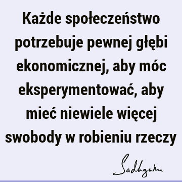 Każde społeczeństwo potrzebuje pewnej głębi ekonomicznej, aby móc eksperymentować, aby mieć niewiele więcej swobody w robieniu