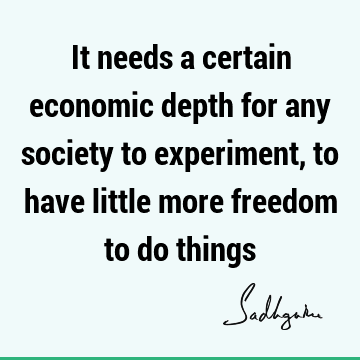 It needs a certain economic depth for any society to experiment, to have little more freedom to do