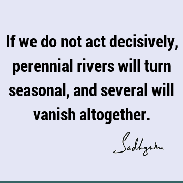 If we do not act decisively, perennial rivers will turn seasonal, and several will vanish
