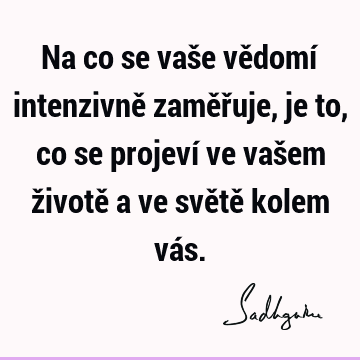 Na co se vaše vědomí intenzivně zaměřuje, je to, co se projeví ve vašem životě a ve světě kolem vá