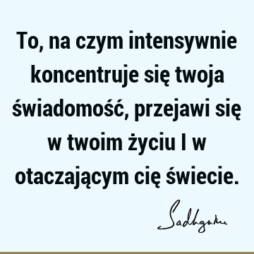 To, na czym intensywnie koncentruje się twoja świadomość, przejawi się w twoim życiu i w otaczającym cię ś