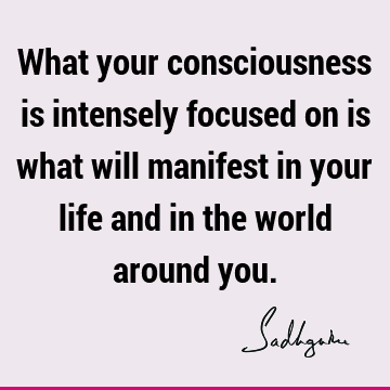 What your consciousness is intensely focused on is what will manifest in your life and in the world around