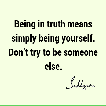 Being in truth means simply being yourself. Don’t try to be someone