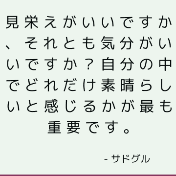 見栄えがいいですか、それとも気分がいいですか？ 自分の中でどれだけ素晴らしいと感じるかが最も重要です。