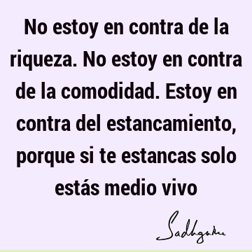 No estoy en contra de la riqueza. No estoy en contra de la comodidad. Estoy en contra del estancamiento, porque si te estancas solo estás medio