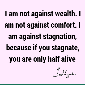 I am not against wealth. I am not against comfort. I am against stagnation, because if you stagnate, you are only half
