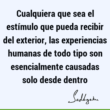 Cualquiera que sea el estímulo que pueda recibir del exterior, las experiencias humanas de todo tipo son esencialmente causadas solo desde