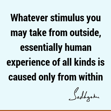 Whatever stimulus you may take from outside, essentially human experience of all kinds is caused only from