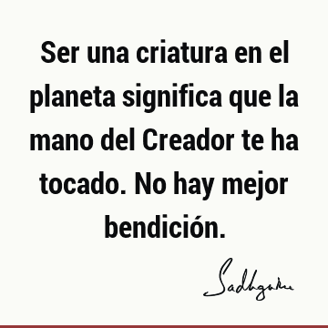 Ser una criatura en el planeta significa que la mano del Creador te ha tocado. No hay mejor bendició