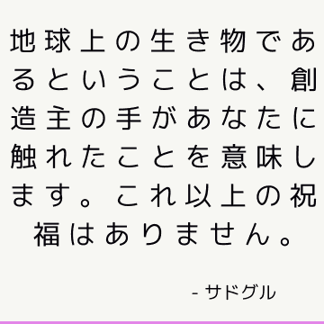 地球上の生き物であるということは、創造主の手があなたに触れたことを意味します。 これ以上の祝福はありません。