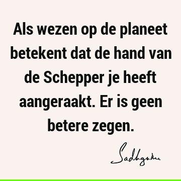 Als wezen op de planeet betekent dat de hand van de Schepper je heeft aangeraakt. Er is geen betere