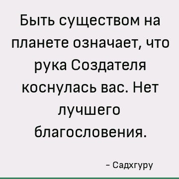 Быть существом на планете означает, что рука Создателя коснулась вас. Нет лучшего благословения