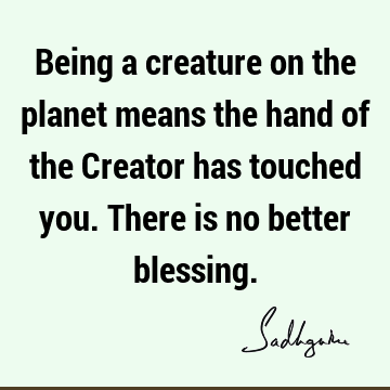 Being a creature on the planet means the hand of the Creator has touched you. There is no better