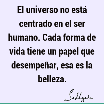 El universo no está centrado en el ser humano. Cada forma de vida tiene un papel que desempeñar, esa es la