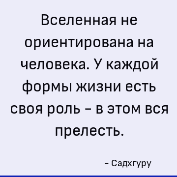 Вселенная не ориентирована на человека. У каждой формы жизни есть своя роль - в этом вся прелесть