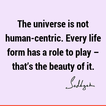 The universe is not human-centric. Every life form has a role to play – that’s the beauty of