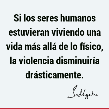 Si los seres humanos estuvieran viviendo una vida más allá de lo físico, la violencia disminuiría drá