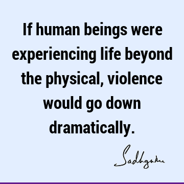 If human beings were experiencing life beyond the physical, violence would go down