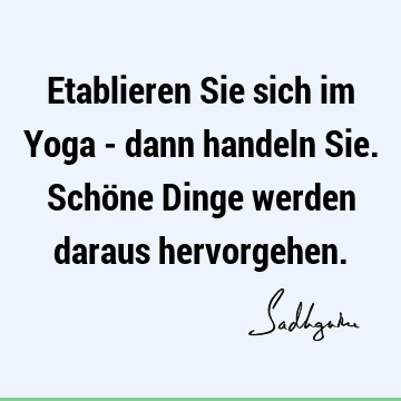 Etablieren Sie sich im Yoga - dann handeln Sie. Schöne Dinge werden daraus