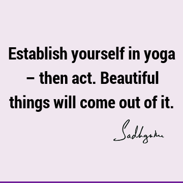Establish yourself in yoga – then act. Beautiful things will come out of