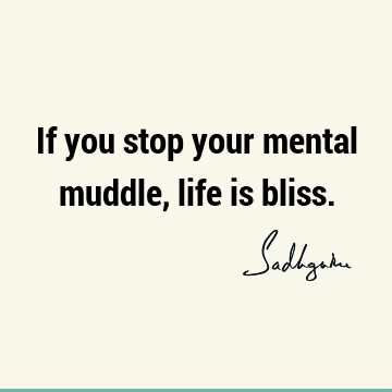If you stop your mental muddle, life is