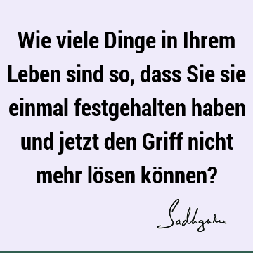 Wie viele Dinge in Ihrem Leben sind so, dass Sie sie einmal festgehalten haben und jetzt den Griff nicht mehr lösen können?