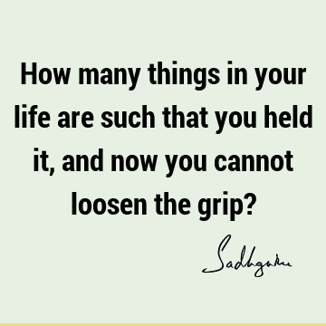 How many things in your life are such that you held it, and now you cannot loosen the grip?